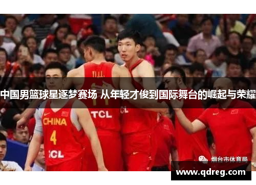 中国男篮球星逐梦赛场 从年轻才俊到国际舞台的崛起与荣耀